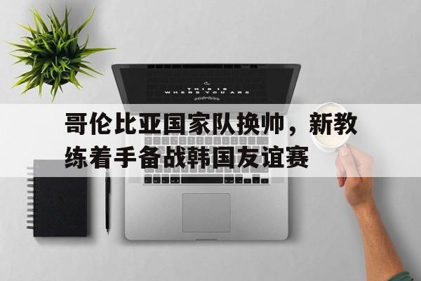 包含哥伦比亚国家队换帅，新教练着手备战韩国友谊赛的词条