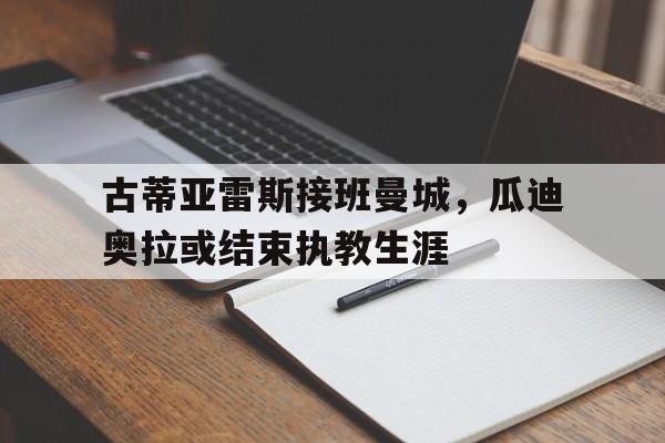 关于古蒂亚雷斯接班曼城，瓜迪奥拉或结束执教生涯的信息