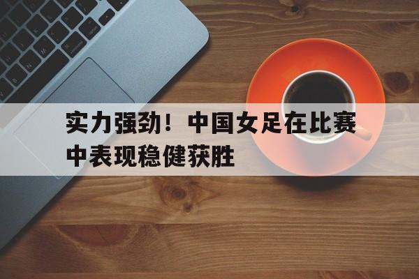 关于实力强劲！中国女足在比赛中表现稳健获胜的信息