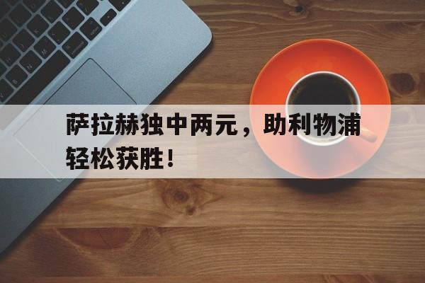 包含萨拉赫独中两元，助利物浦轻松获胜！的词条