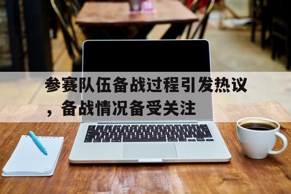 参赛队伍备战过程引发热议，备战情况备受关注的简单介绍