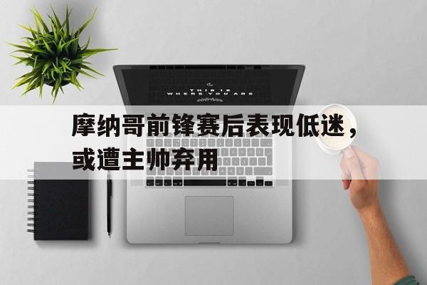 摩纳哥前锋赛后表现低迷，或遭主帅弃用的简单介绍