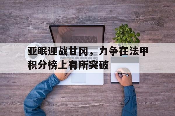 关于亚眠迎战甘冈，力争在法甲积分榜上有所突破的信息