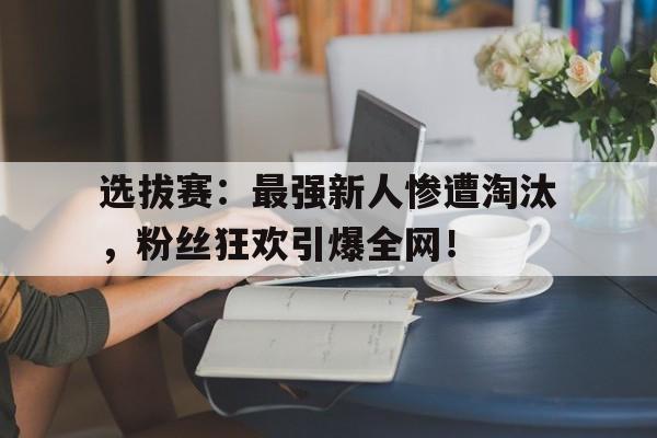 选拔赛：最强新人惨遭淘汰，粉丝狂欢引爆全网！