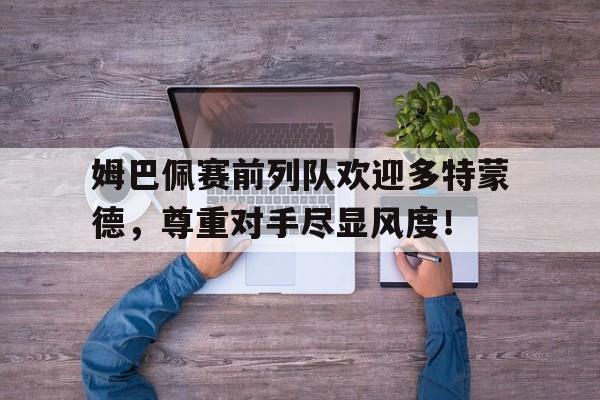 姆巴佩赛前列队欢迎多特蒙德，尊重对手尽显风度！姆巴佩发文送别梅西