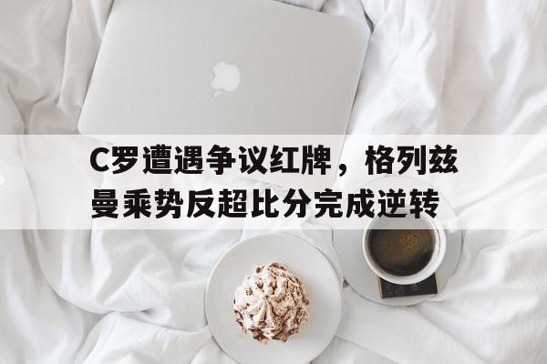 C罗遭遇争议红牌，格列兹曼乘势反超比分完成逆转格列兹曼加盟巴萨