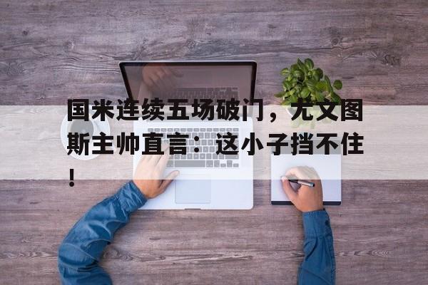 国米连续五场破门，尤文图斯主帅直言：这小子挡不住！