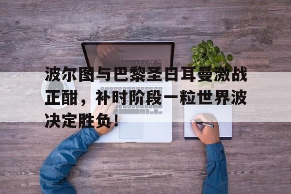 波尔图与巴黎圣日耳曼激战正酣，补时阶段一粒世界波决定胜负！
